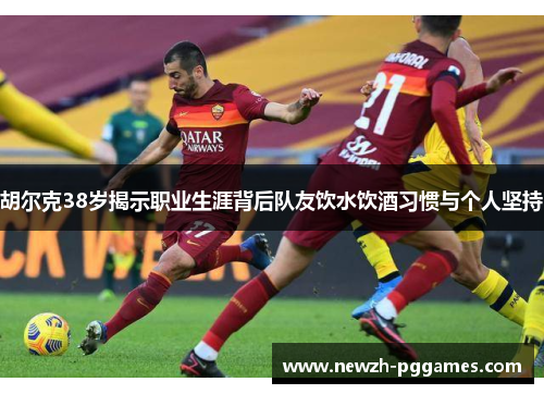 胡尔克38岁揭示职业生涯背后队友饮水饮酒习惯与个人坚持
