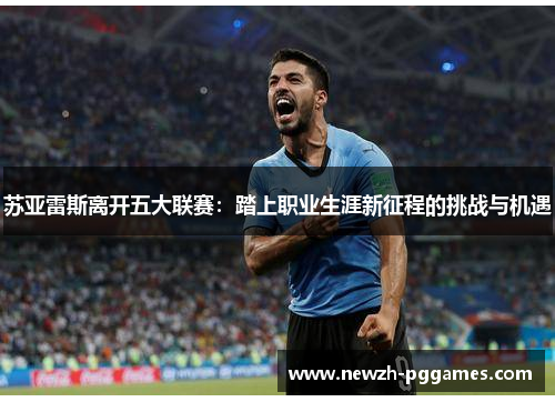 苏亚雷斯离开五大联赛:踏上职业生涯新征程的挑战与机遇 苏亚雷斯离开五大联赛:踏上职业生涯新征程的挑战与机遇