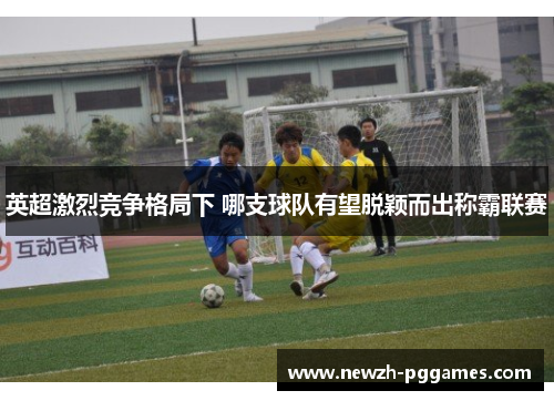 英超激烈竞争格局下 哪支球队有望脱颖而出称霸联赛