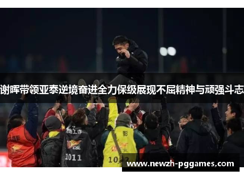 谢晖带领亚泰逆境奋进全力保级展现不屈精神与顽强斗志 谢晖带领亚泰逆境奋进全力保级展现不屈精神与顽强斗志