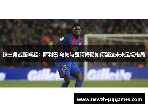 铁三角战略崛起：萨利巴 乌帕与楚阿梅尼如何塑造未来足坛格局