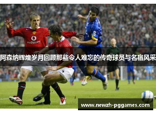 阿森纳辉煌岁月回顾那些令人难忘的传奇球员与名宿风采 阿森纳辉煌岁月回顾那些令人难忘的传奇球员与名宿风采