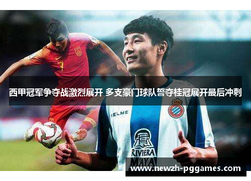 西甲冠军争夺战激烈展开 多支豪门球队誓夺桂冠展开最后冲刺