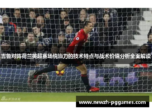 吉鲁对阵荷兰英超赛场统治力的技术特点与战术价值分析全面解读 吉鲁对阵荷兰英超赛场统治力的技术特点与战术价值分析全面解读