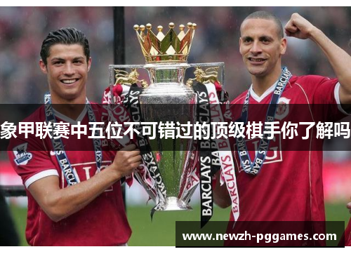 象甲联赛中五位不可错过的顶级棋手你了解吗 象甲联赛中五位不可错过的顶级棋手你了解吗
