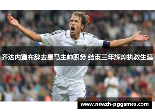 齐达内宣布辞去皇马主帅职务 结束三年辉煌执教生涯 齐达内宣布辞去皇马主帅职务 结束三年辉煌执教生涯
